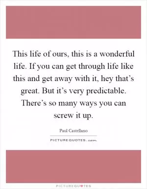 This life of ours, this is a wonderful life. If you can get through life like this and get away with it, hey that’s great. But it’s very predictable. There’s so many ways you can screw it up Picture Quote #1