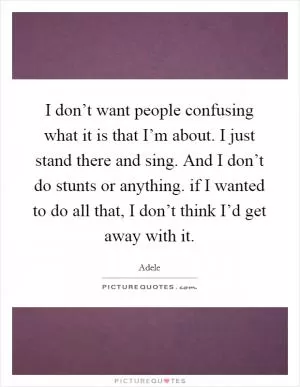 I don’t want people confusing what it is that I’m about. I just stand there and sing. And I don’t do stunts or anything. if I wanted to do all that, I don’t think I’d get away with it Picture Quote #1