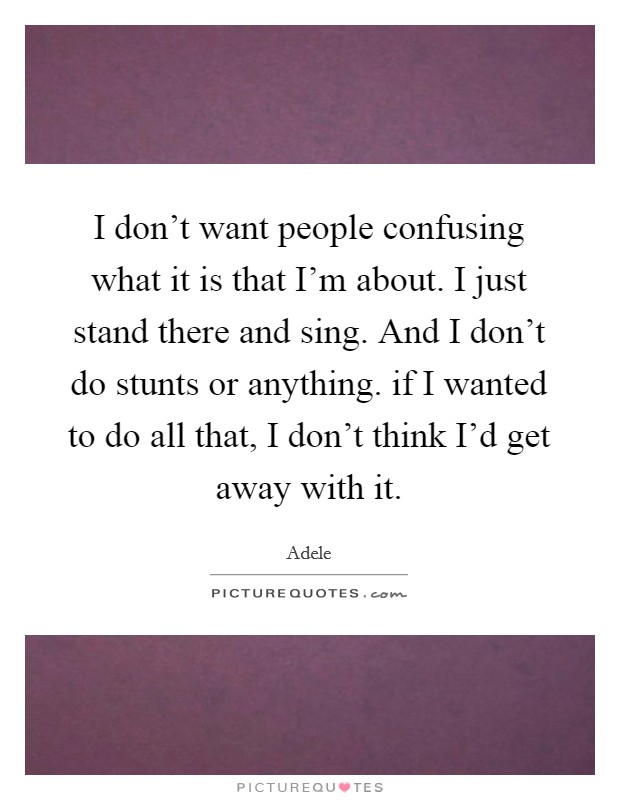 I don't want people confusing what it is that I'm about. I just stand there and sing. And I don't do stunts or anything. if I wanted to do all that, I don't think I'd get away with it. Picture Quote #1