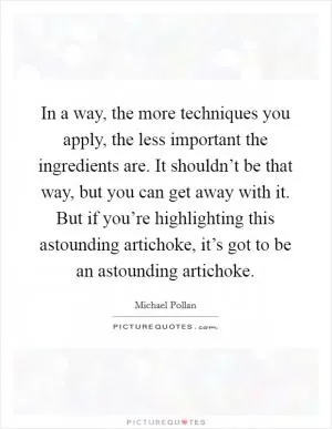 In a way, the more techniques you apply, the less important the ingredients are. It shouldn’t be that way, but you can get away with it. But if you’re highlighting this astounding artichoke, it’s got to be an astounding artichoke Picture Quote #1