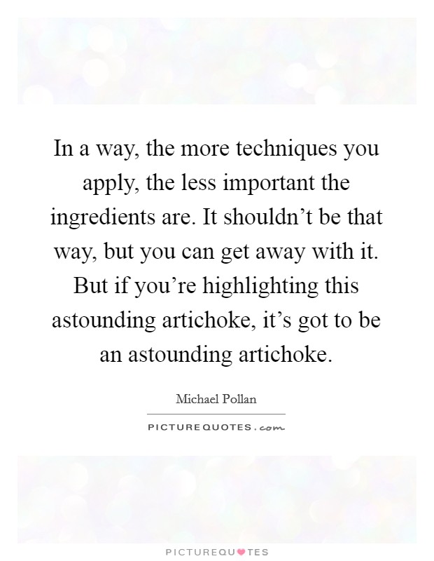 In a way, the more techniques you apply, the less important the ingredients are. It shouldn't be that way, but you can get away with it. But if you're highlighting this astounding artichoke, it's got to be an astounding artichoke. Picture Quote #1