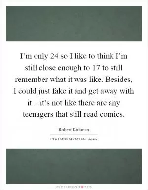 I’m only 24 so I like to think I’m still close enough to 17 to still remember what it was like. Besides, I could just fake it and get away with it... it’s not like there are any teenagers that still read comics Picture Quote #1