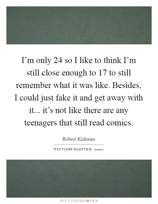 I'm only 24 so I like to think I'm still close enough to 17 to still remember what it was like. Besides, I could just fake it and get away with it... it's not like there are any teenagers that still read comics. Picture Quote #1