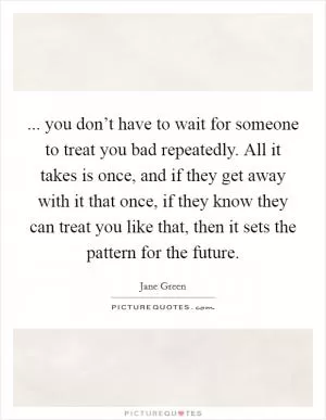 ... you don’t have to wait for someone to treat you bad repeatedly. All it takes is once, and if they get away with it that once, if they know they can treat you like that, then it sets the pattern for the future Picture Quote #1