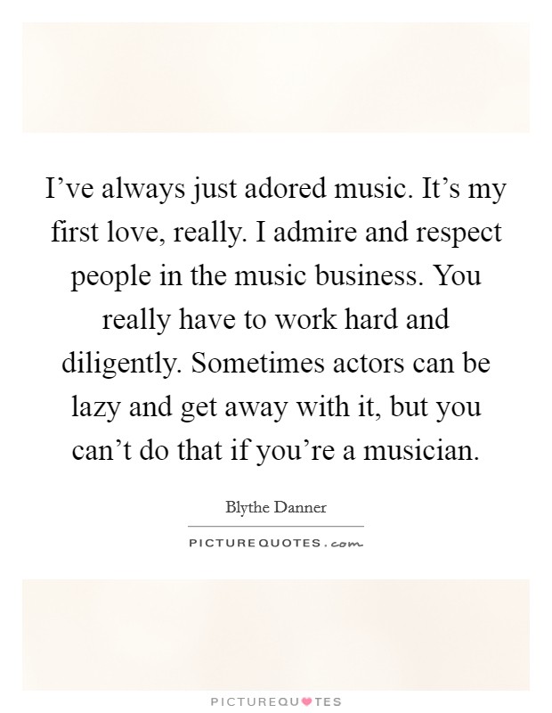 I've always just adored music. It's my first love, really. I admire and respect people in the music business. You really have to work hard and diligently. Sometimes actors can be lazy and get away with it, but you can't do that if you're a musician. Picture Quote #1