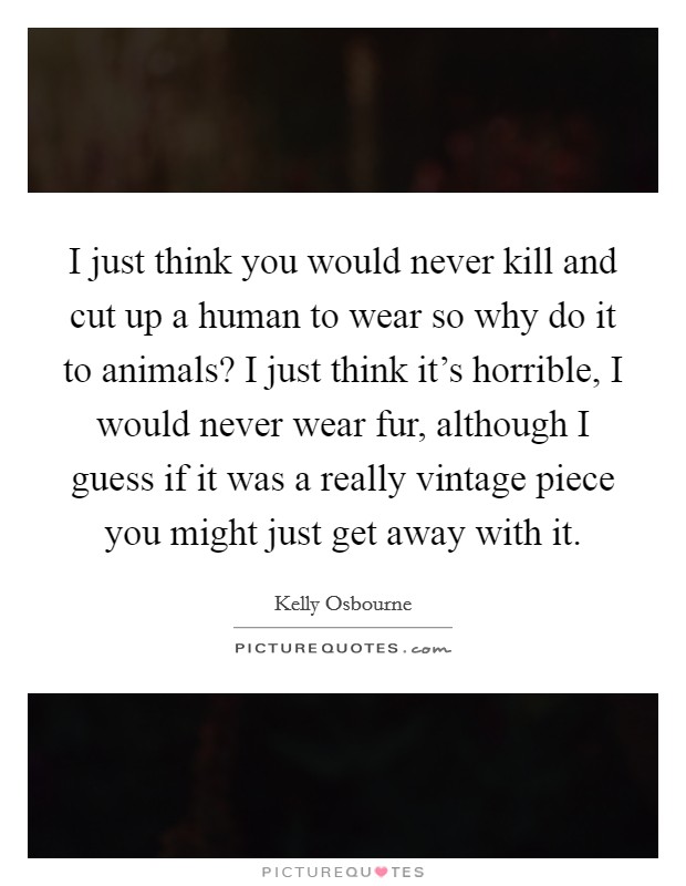I just think you would never kill and cut up a human to wear so why do it to animals? I just think it's horrible, I would never wear fur, although I guess if it was a really vintage piece you might just get away with it. Picture Quote #1