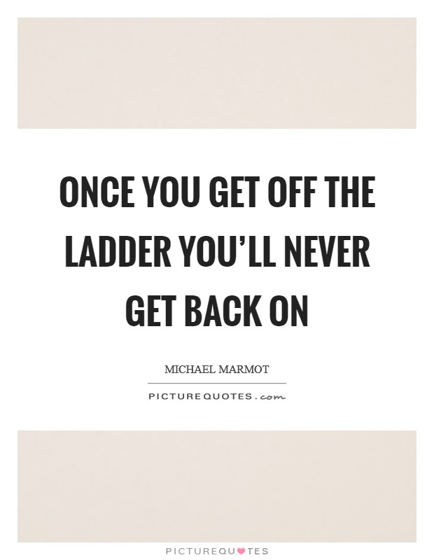 Once you get off the ladder you'll never get back on Picture Quote #1
