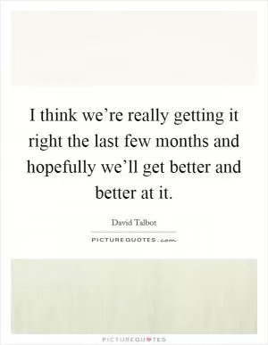 I think we’re really getting it right the last few months and hopefully we’ll get better and better at it Picture Quote #1