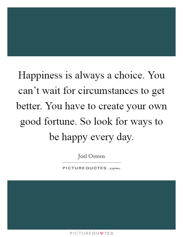 Happiness is always a choice. You can't wait for circumstances to get better. You have to create your own good fortune. So look for ways to be happy every day. Picture Quote #1