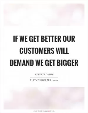 If we get better our customers will demand we get bigger Picture Quote #1