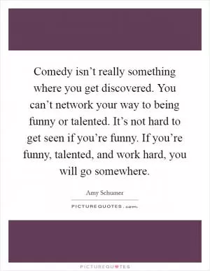 Comedy isn’t really something where you get discovered. You can’t network your way to being funny or talented. It’s not hard to get seen if you’re funny. If you’re funny, talented, and work hard, you will go somewhere Picture Quote #1