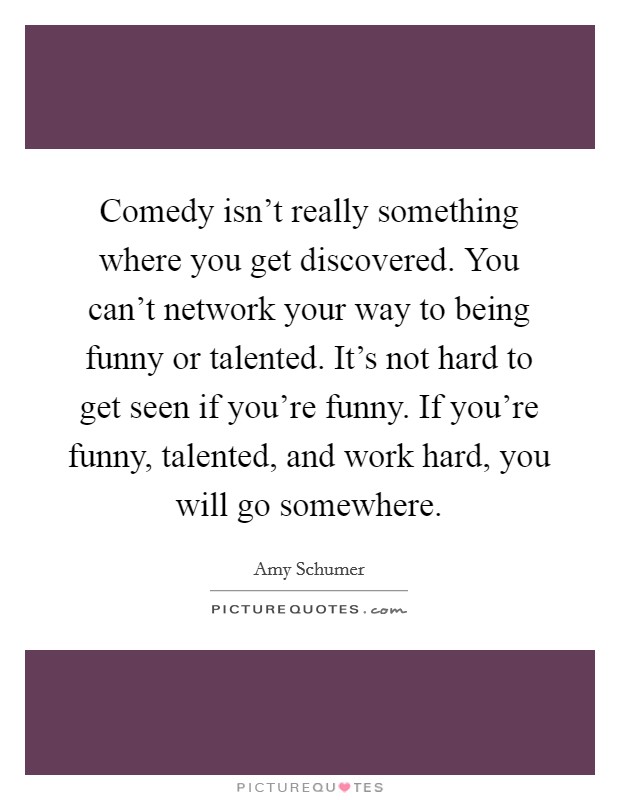 Comedy isn't really something where you get discovered. You can't network your way to being funny or talented. It's not hard to get seen if you're funny. If you're funny, talented, and work hard, you will go somewhere. Picture Quote #1