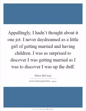 Appallingly, I hadn’t thought about it one jot. I never daydreamed as a little girl of getting married and having children. I was as surprised to discover I was getting married as I was to discover I was up the duff Picture Quote #1