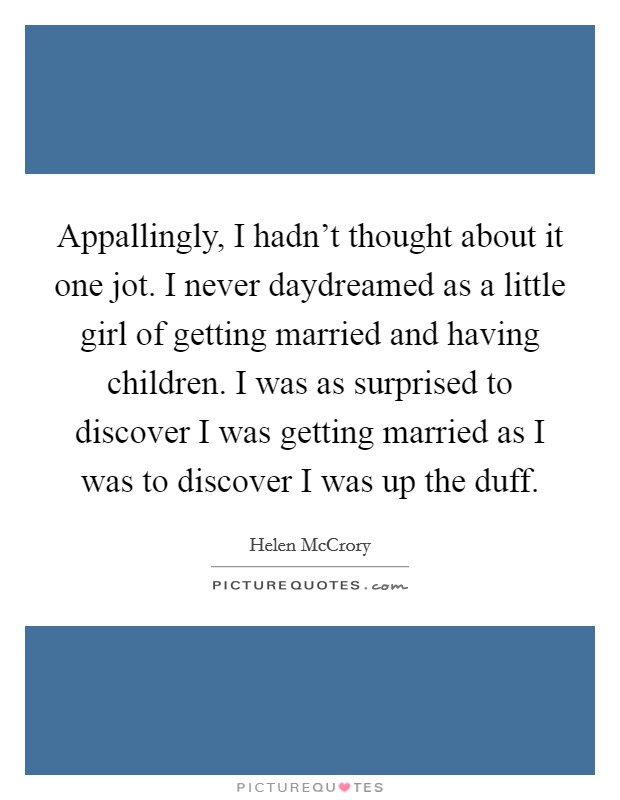 Appallingly, I hadn't thought about it one jot. I never daydreamed as a little girl of getting married and having children. I was as surprised to discover I was getting married as I was to discover I was up the duff. Picture Quote #1