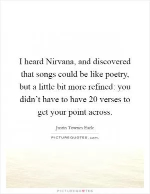 I heard Nirvana, and discovered that songs could be like poetry, but a little bit more refined: you didn’t have to have 20 verses to get your point across Picture Quote #1