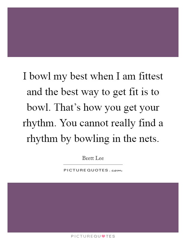 I bowl my best when I am fittest and the best way to get fit is to bowl. That's how you get your rhythm. You cannot really find a rhythm by bowling in the nets. Picture Quote #1