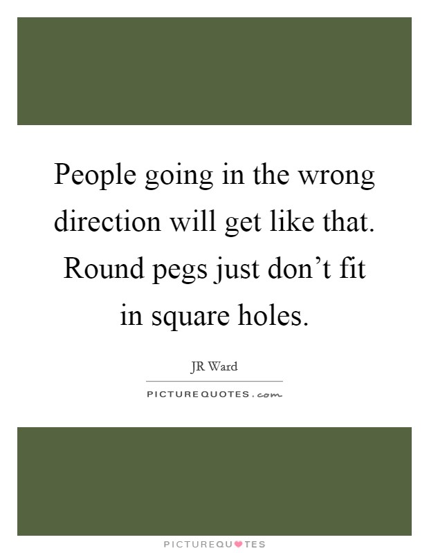 People going in the wrong direction will get like that. Round pegs just don't fit in square holes. Picture Quote #1