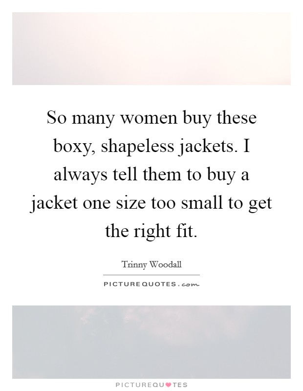 So many women buy these boxy, shapeless jackets. I always tell them to buy a jacket one size too small to get the right fit. Picture Quote #1