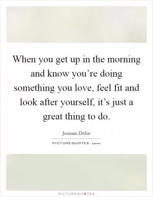When you get up in the morning and know you’re doing something you love, feel fit and look after yourself, it’s just a great thing to do Picture Quote #1