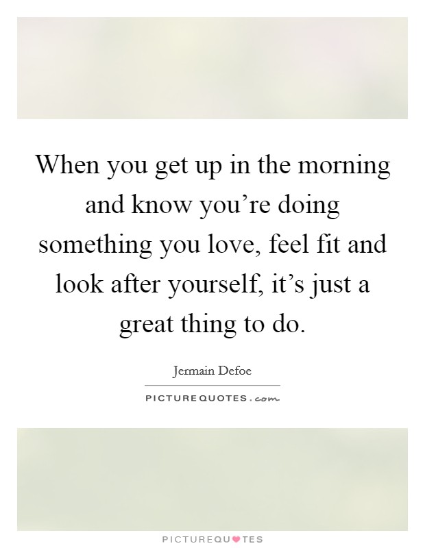 When you get up in the morning and know you're doing something you love, feel fit and look after yourself, it's just a great thing to do. Picture Quote #1
