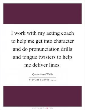 I work with my acting coach to help me get into character and do pronunciation drills and tongue twisters to help me deliver lines Picture Quote #1