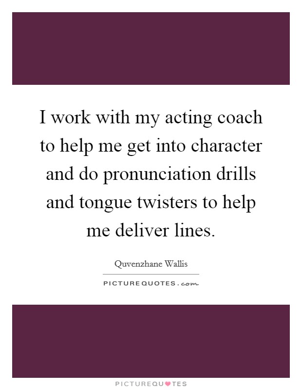 I work with my acting coach to help me get into character and do pronunciation drills and tongue twisters to help me deliver lines. Picture Quote #1