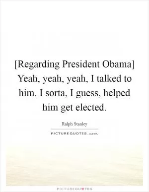 [Regarding President Obama] Yeah, yeah, yeah, I talked to him. I sorta, I guess, helped him get elected Picture Quote #1