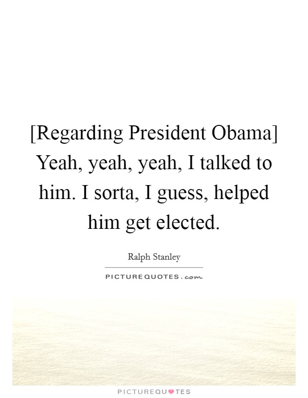 [Regarding President Obama] Yeah, yeah, yeah, I talked to him. I sorta, I guess, helped him get elected. Picture Quote #1
