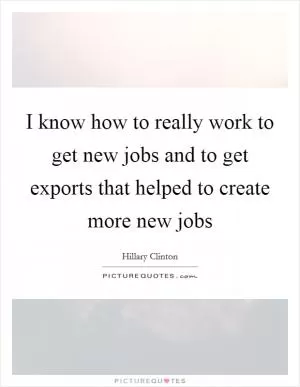 I know how to really work to get new jobs and to get exports that helped to create more new jobs Picture Quote #1