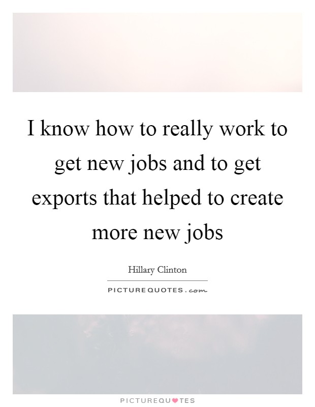 I know how to really work to get new jobs and to get exports that helped to create more new jobs Picture Quote #1