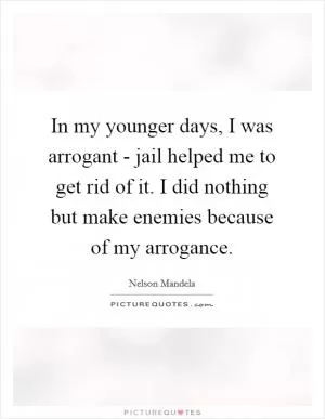 In my younger days, I was arrogant - jail helped me to get rid of it. I did nothing but make enemies because of my arrogance Picture Quote #1