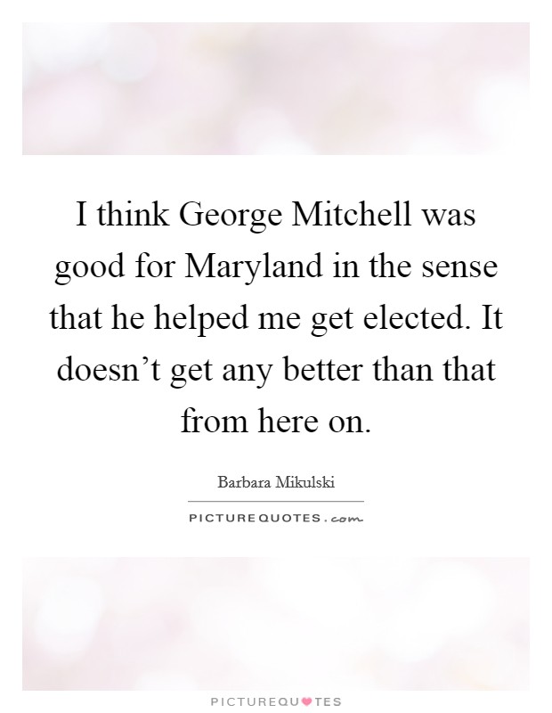 I think George Mitchell was good for Maryland in the sense that he helped me get elected. It doesn't get any better than that from here on. Picture Quote #1