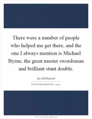 There were a number of people who helped me get there, and the one I always mention is Michael Byrne, the great master swordsman and brilliant stunt double Picture Quote #1