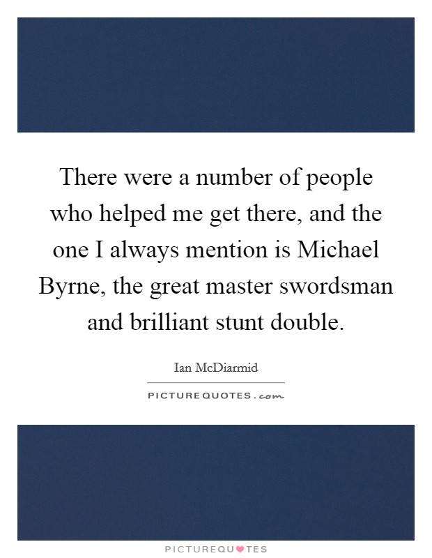 There were a number of people who helped me get there, and the one I always mention is Michael Byrne, the great master swordsman and brilliant stunt double. Picture Quote #1