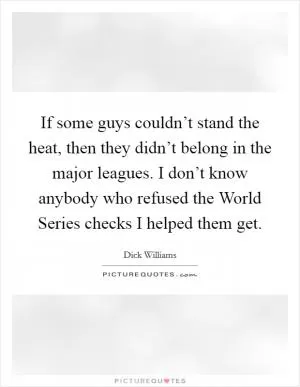 If some guys couldn’t stand the heat, then they didn’t belong in the major leagues. I don’t know anybody who refused the World Series checks I helped them get Picture Quote #1