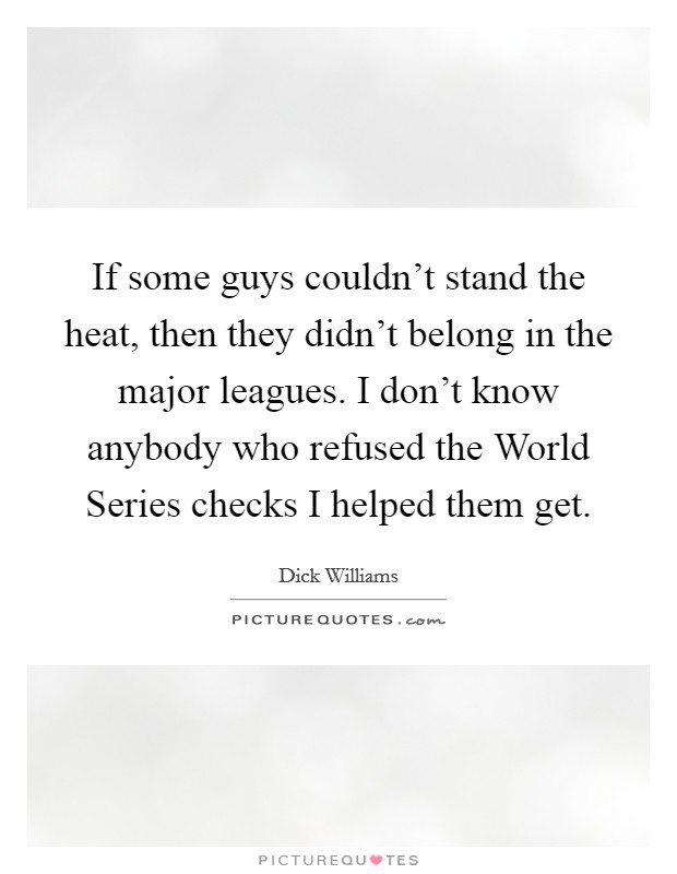 If some guys couldn't stand the heat, then they didn't belong in the major leagues. I don't know anybody who refused the World Series checks I helped them get. Picture Quote #1