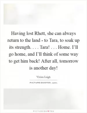 Having lost Rhett, she can always return to the land - to Tara, to soak up its strength. . . . Tara! . . . Home. I’ll go home, and I’ll think of some way to get him back! After all, tomorrow is another day! Picture Quote #1