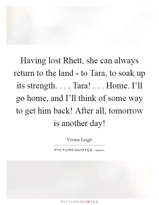 Having lost Rhett, she can always return to the land - to Tara, to soak up its strength. . . . Tara! . . . Home. I'll go home, and I'll think of some way to get him back! After all, tomorrow is another day! Picture Quote #1