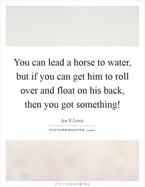 You can lead a horse to water, but if you can get him to roll over and float on his back, then you got something! Picture Quote #1