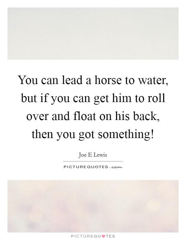 You can lead a horse to water, but if you can get him to roll over and float on his back, then you got something! Picture Quote #1