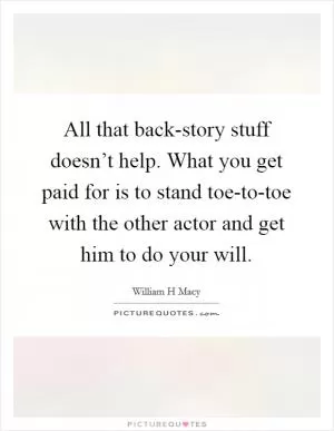 All that back-story stuff doesn’t help. What you get paid for is to stand toe-to-toe with the other actor and get him to do your will Picture Quote #1