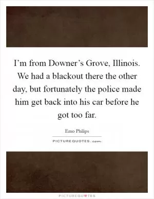 I’m from Downer’s Grove, Illinois. We had a blackout there the other day, but fortunately the police made him get back into his car before he got too far Picture Quote #1