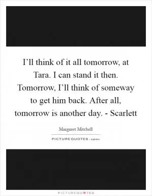 I’ll think of it all tomorrow, at Tara. I can stand it then. Tomorrow, I’ll think of someway to get him back. After all, tomorrow is another day. - Scarlett Picture Quote #1