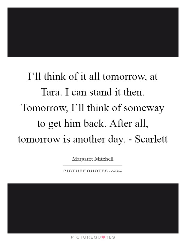 I'll think of it all tomorrow, at Tara. I can stand it then. Tomorrow, I'll think of someway to get him back. After all, tomorrow is another day. - Scarlett Picture Quote #1