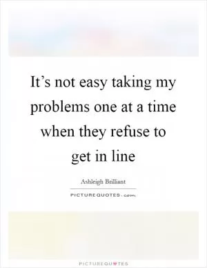 It’s not easy taking my problems one at a time when they refuse to get in line Picture Quote #1
