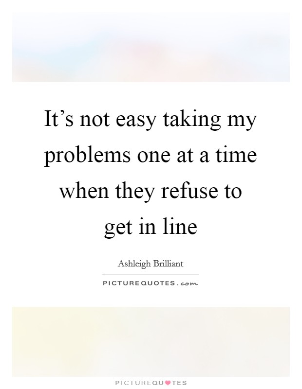 It's not easy taking my problems one at a time when they refuse to get in line Picture Quote #1