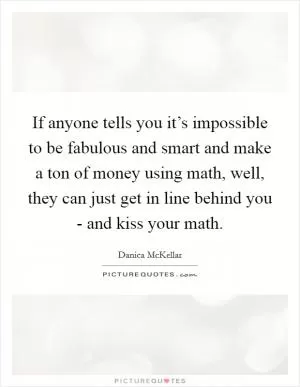 If anyone tells you it’s impossible to be fabulous and smart and make a ton of money using math, well, they can just get in line behind you - and kiss your math Picture Quote #1