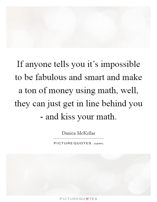 If anyone tells you it's impossible to be fabulous and smart and make a ton of money using math, well, they can just get in line behind you - and kiss your math. Picture Quote #1