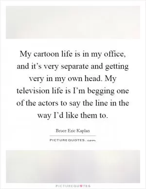 My cartoon life is in my office, and it’s very separate and getting very in my own head. My television life is I’m begging one of the actors to say the line in the way I’d like them to Picture Quote #1