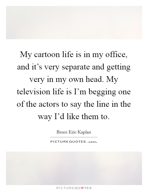 My cartoon life is in my office, and it's very separate and getting very in my own head. My television life is I'm begging one of the actors to say the line in the way I'd like them to. Picture Quote #1